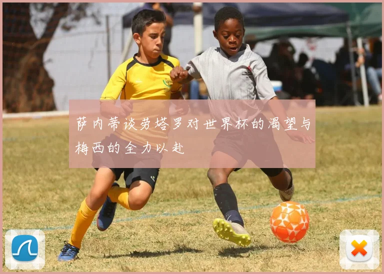 萨内蒂谈劳塔罗对世界杯的渴望与梅西的全力以赴